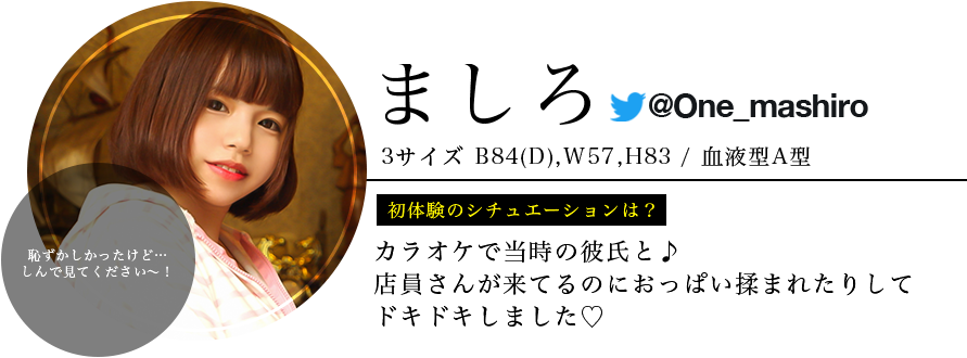 ましろ ・身長150 ・スリーサイズB84 (D) W57 H83 ・血液型 A型 ・初体験のシチュエーションは？ カラオケで当時の彼氏と♪店員さんが来てるのにおっぱい揉まれたりしてドキドキしました♡ ・視聴者へ一言 恥ずかしかったけど…楽しんで見てください〜！！